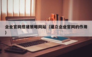 迪庆企业官网搭建策略网站（建立企业官网的作用）