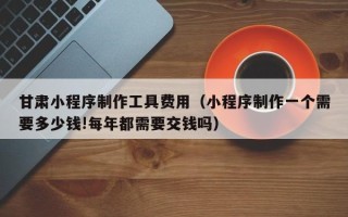 迪庆甘肃小程序制作工具费用（小程序制作一个需要多少钱!每年都需要交钱吗）
