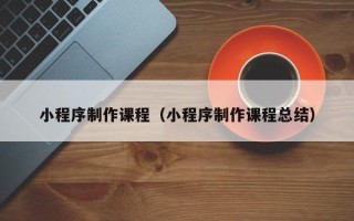 迪庆小程序制作课程（小程序制作课程总结）