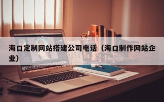 迪庆海口定制网站搭建公司电话（海口制作网站企业）