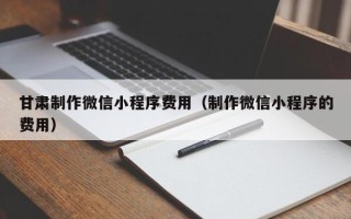 迪庆甘肃制作微信小程序费用（制作微信小程序的费用）