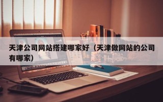 迪庆天津公司网站搭建哪家好（天津做网站的公司有哪家）