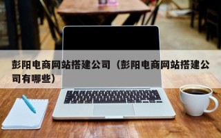 迪庆彭阳电商网站搭建公司（彭阳电商网站搭建公司有哪些）