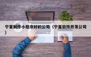 迪庆宁夏制作小程序好的公司（宁夏软件开发公司）