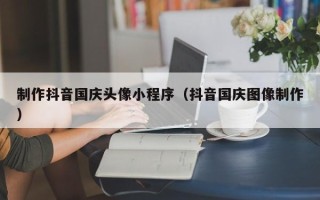 迪庆制作抖音国庆头像小程序（抖音国庆图像制作）