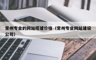 迪庆常州专业的网站搭建价格（常州专业网站建设公司）