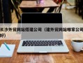 迪庆长沙外贸网站搭建公司（建外贸网站哪家公司好）
