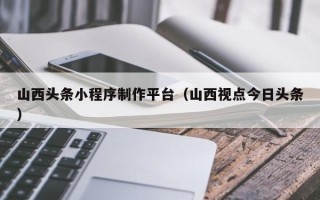 迪庆山西头条小程序制作平台（山西视点今日头条）